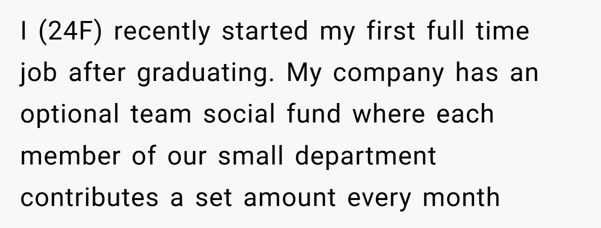 I (24F) recently started my first full time job after graduating. My company has an optional team social fund where each member of our small department contributes a set amount...
