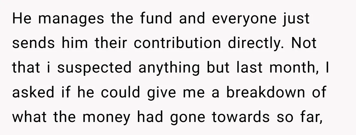 He manages the fund and everyone just sends him their contribution directly. Not that i suspected anything but last month, I asked if he could give me a breakdown of...