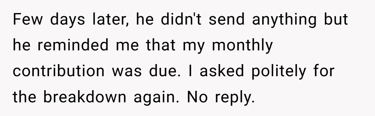 Few days later, he didn't send anything but he reminded me that my monthly contribution was due. I asked politely for the breakdown again. No reply.