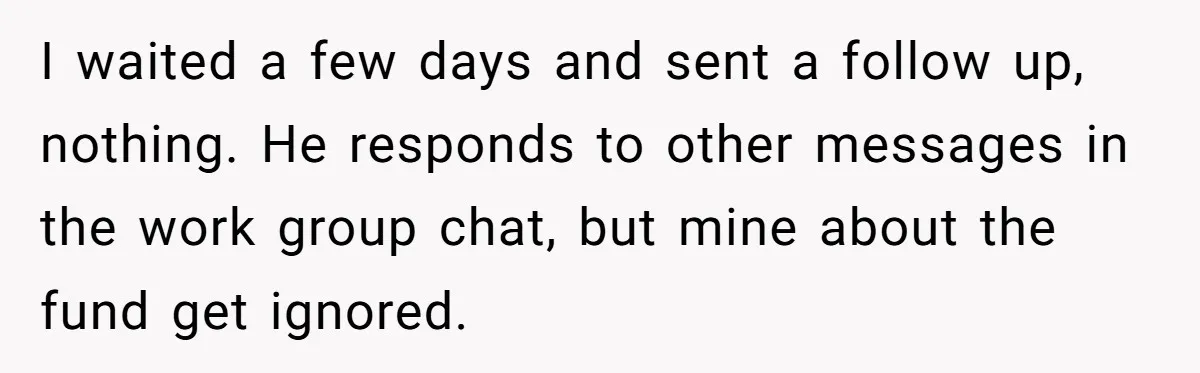 I waited a few days and sent a follow up, nothing. He responds to other messages in the work group chat, but mine about the fund get ignored.