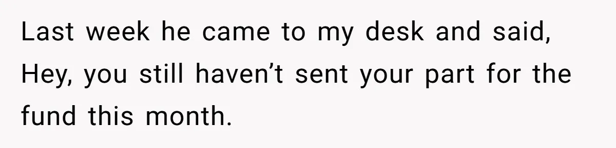 Last week he came to my desk and said, Hey, you still haven’t sent your part for the fund this month.