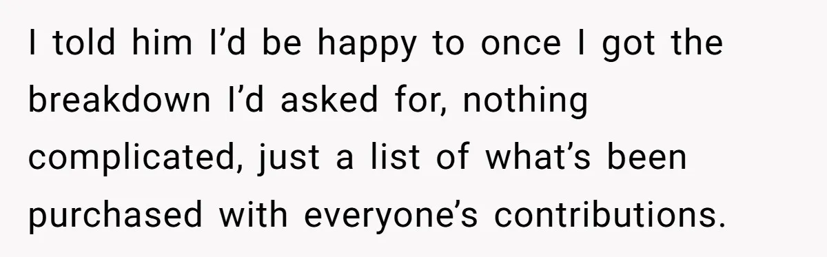 I told him I’d be happy to once I got the breakdown I’d asked for, nothing complicated, just a list of what’s been purchased with everyone’s contributions.