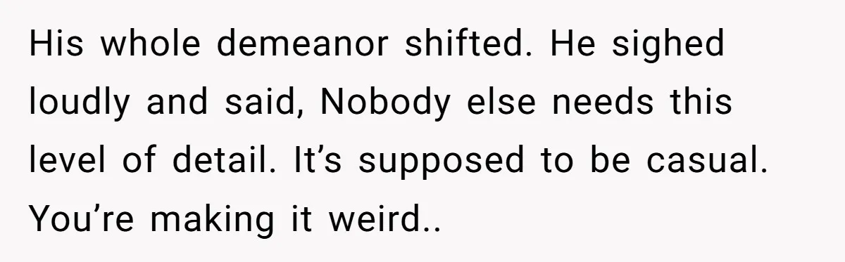 His whole demeanor shifted. He sighed loudly and said, Nobody else needs this level of detail. It’s supposed to be casual. You’re making it weird..