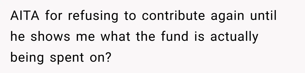 AITA for refusing to contribute again until he shows me what the fund is actually being spent on?