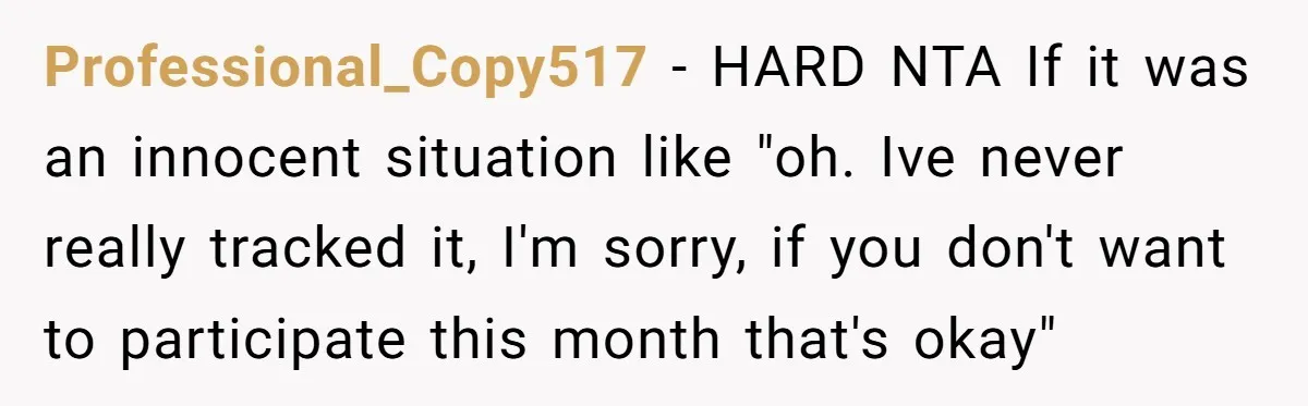Professional_Copy517 − HARD NTA If it was an innocent situation like "oh. Ive never really tracked it, I'm sorry, if you don't want to participate this month that's okay"