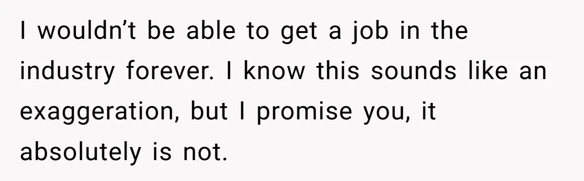 I wouldn’t be able to get a job in the industry forever. I know this sounds like an exaggeration, but I promise you, it absolutely is not.