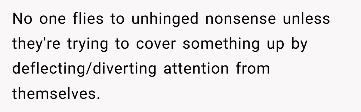 No one flies to unhinged nonsense unless they're trying to cover something up by deflecting/diverting attention from themselves.