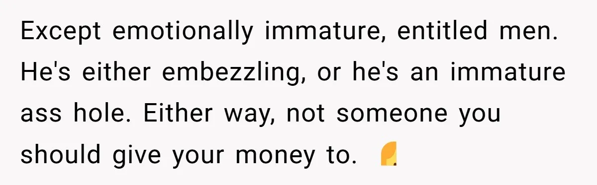 Except emotionally immature, entitled men. He's either embezzling, or he's an immature ass hole. Either way, not someone you should give your money to. 🤷‍♀️