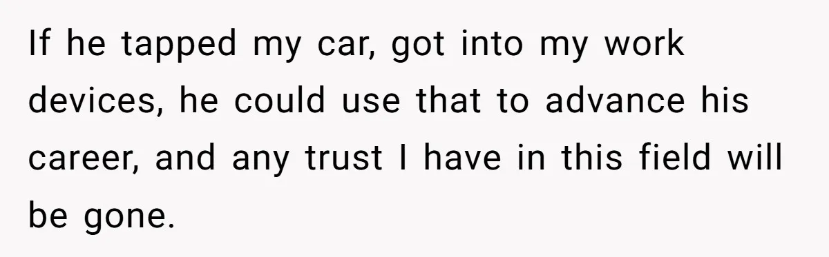 If he tapped my car, got into my work devices, he could use that to advance his career, and any trust I have in this field will be gone.