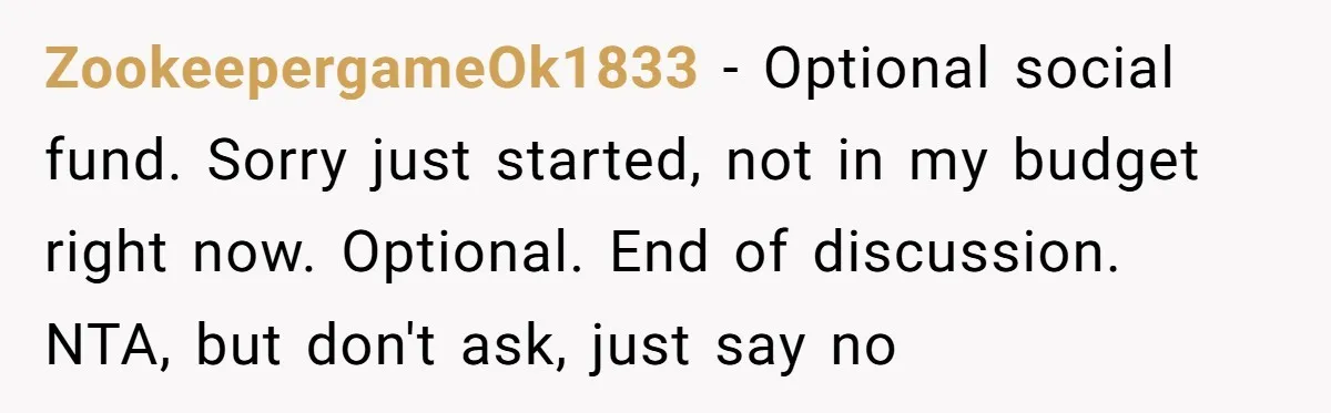 ZookeepergameOk1833 − Optional social fund. Sorry just started, not in my budget right now. Optional. End of discussion. NTA, but don't ask, just say no