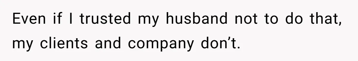 Even if I trusted my husband not to do that, my clients and company don’t.