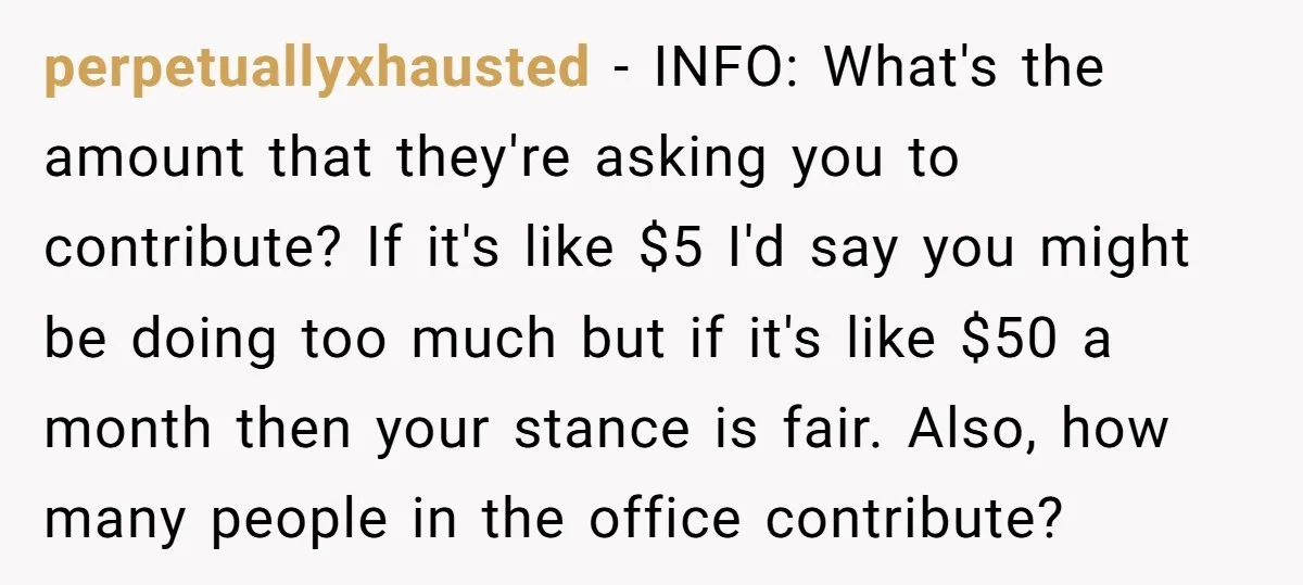 perpetuallyxhausted − INFO: What's the amount that they're asking you to contribute? If it's like $5 I'd say you might be doing too much but if it's like $50 a...