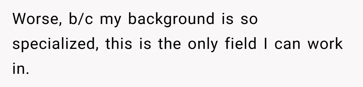 Worse, b/c my background is so specialized, this is the only field I can work in.