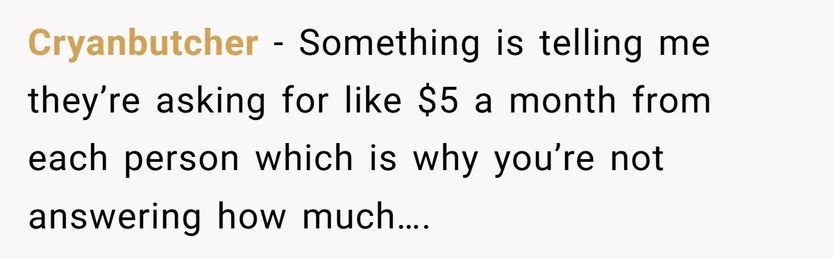 Cryanbutcher − Something is telling me they’re asking for like $5 a month from each person which is why you’re not answering how much….