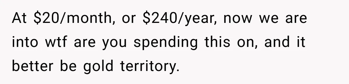 At $20/month, or $240/year, now we are into wtf are you spending this on, and it better be gold territory.