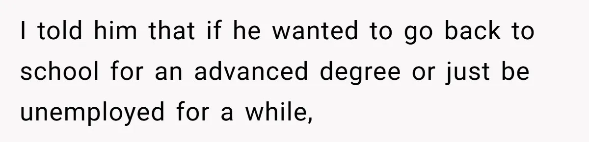 I told him that if he wanted to go back to school for an advanced degree or just be unemployed for a while,