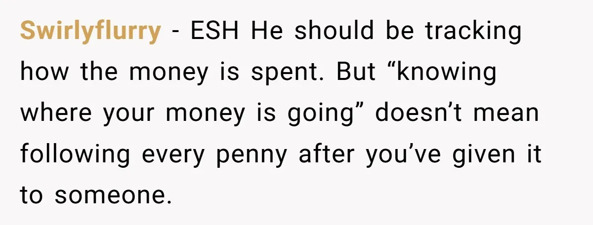 Swirlyflurry − ESH He should be tracking how the money is spent. But “knowing where your money is going” doesn’t mean following every penny after you’ve given it to someone.