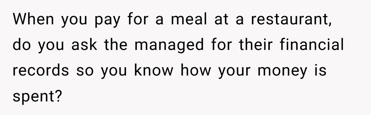 When you pay for a meal at a restaurant, do you ask the managed for their financial records so you know how your money is spent?