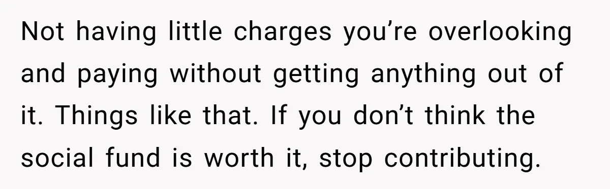 Not having little charges you’re overlooking and paying without getting anything out of it. Things like that. If you don’t think the social fund is worth it, stop contributing.