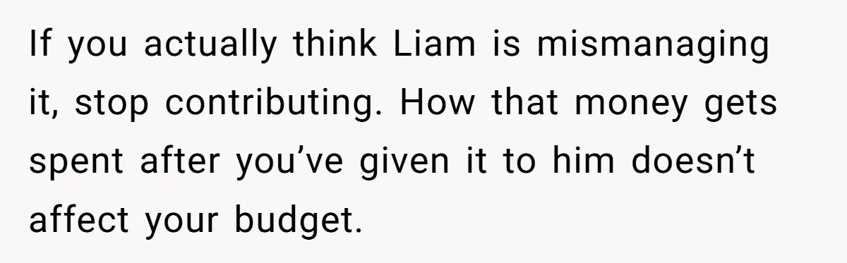 If you actually think Liam is mismanaging it, stop contributing. How that money gets spent after you’ve given it to him doesn’t affect your budget.