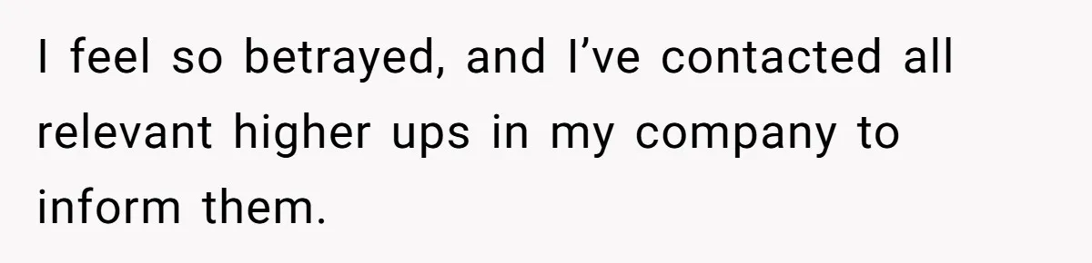 I feel so betrayed, and I’ve contacted all relevant higher ups in my company to inform them.