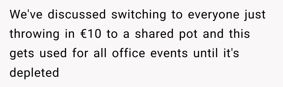 We've discussed switching to everyone just throwing in €10 to a shared pot and this gets used for all office events until it's depleted