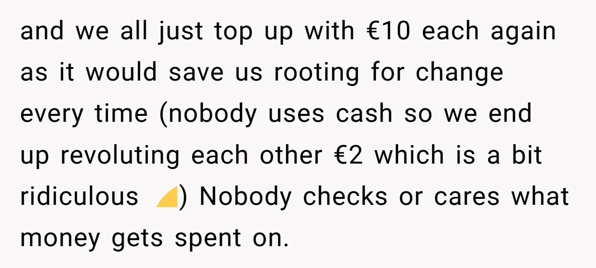 and we all just top up with €10 each again as it would save us rooting for change every time (nobody uses cash so we end up revoluting each other...