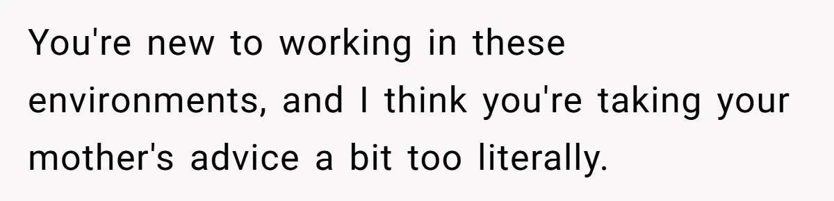 You're new to working in these environments, and I think you're taking your mother's advice a bit too literally.
