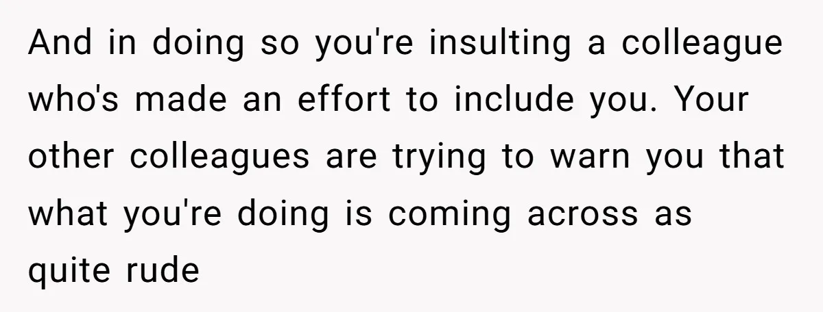 And in doing so you're insulting a colleague who's made an effort to include you. Your other colleagues are trying to warn you that what you're doing is coming across...