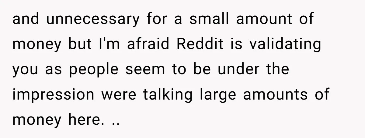 and unnecessary for a small amount of money but I'm afraid Reddit is validating you as people seem to be under the impression were talking large amounts of money here....