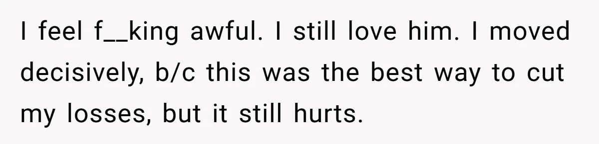 I feel f__king awful. I still love him. I moved decisively, b/c this was the best way to cut my losses, but it still hurts.