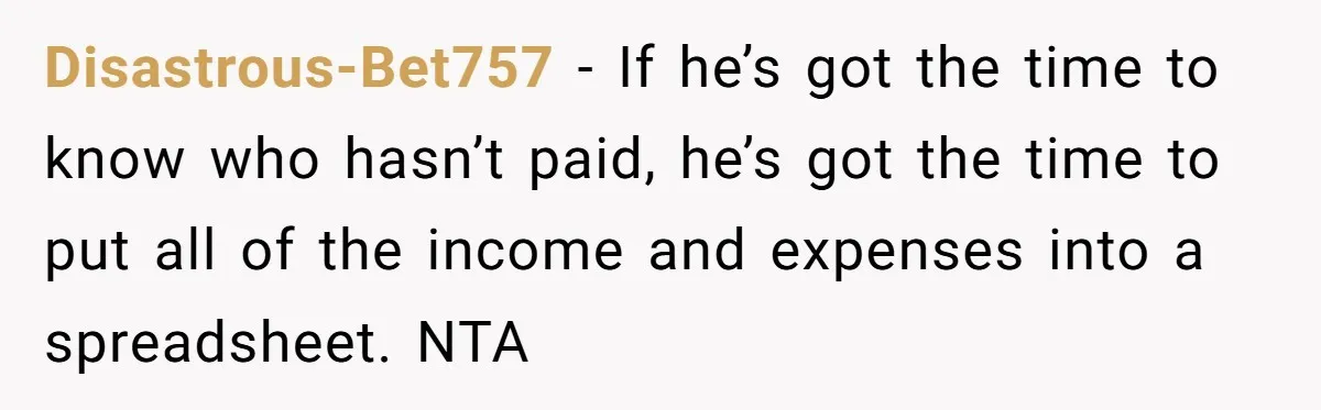 Disastrous-Bet757 − If he’s got the time to know who hasn’t paid, he’s got the time to put all of the income and expenses into a spreadsheet. NTA