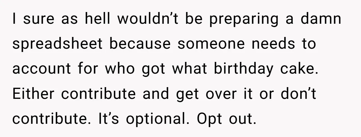 I sure as hell wouldn’t be preparing a damn spreadsheet because someone needs to account for who got what birthday cake. Either contribute and get over it or don’t contribute....