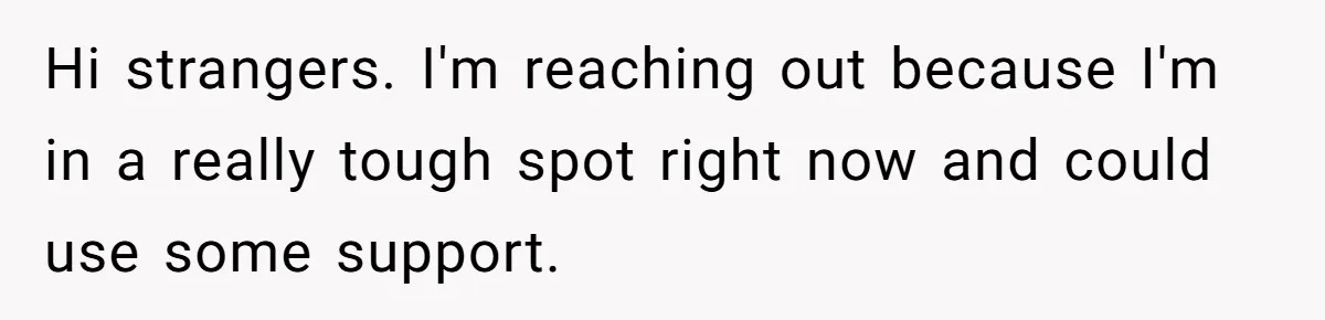 Hi strangers. I'm reaching out because I'm in a really tough spot right now and could use some support.