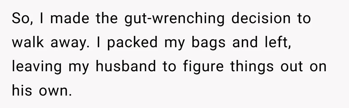 So, I made the gut-wrenching decision to walk away. I packed my bags and left, leaving my husband to figure things out on his own.