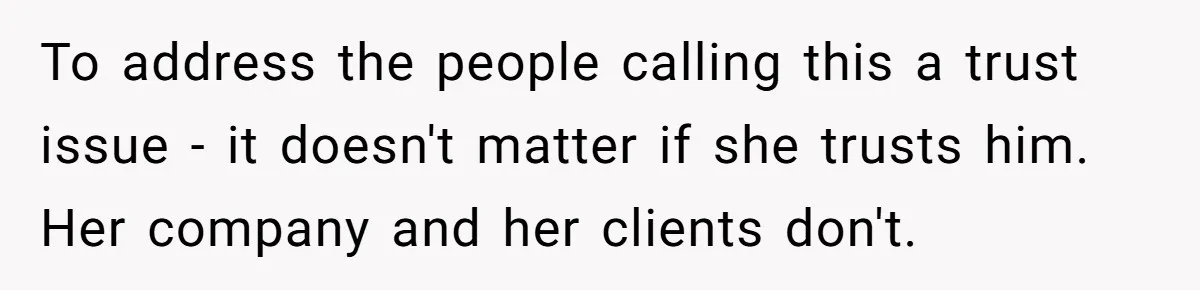 To address the people calling this a trust issue - it doesn't matter if she trusts him. Her company and her clients don't.