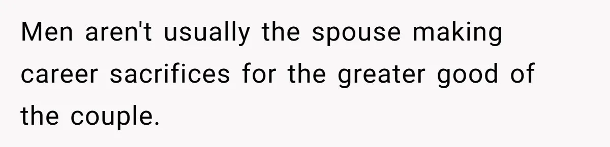 Men aren't usually the spouse making career sacrifices for the greater good of the couple.