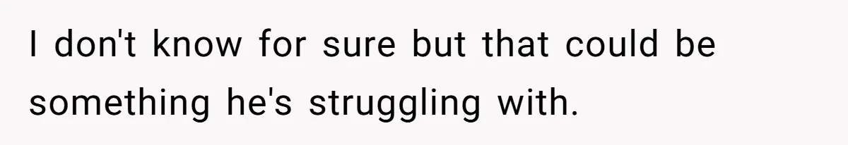 I don't know for sure but that could be something he's struggling with.