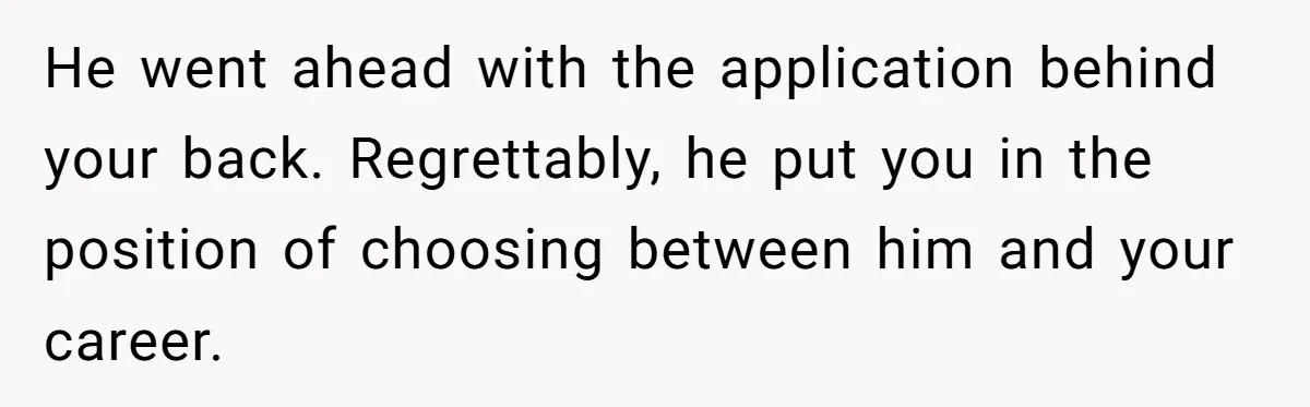 He went ahead with the application behind your back. Regrettably, he put you in the position of choosing between him and your career.