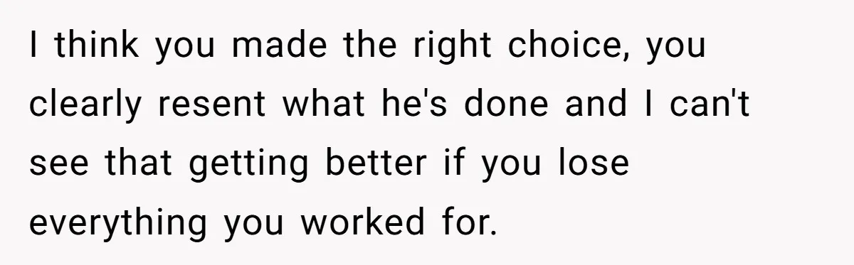 I think you made the right choice, you clearly resent what he's done and I can't see that getting better if you lose everything you worked for.