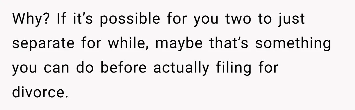 Why? If it’s possible for you two to just separate for while, maybe that’s something you can do before actually filing for divorce.