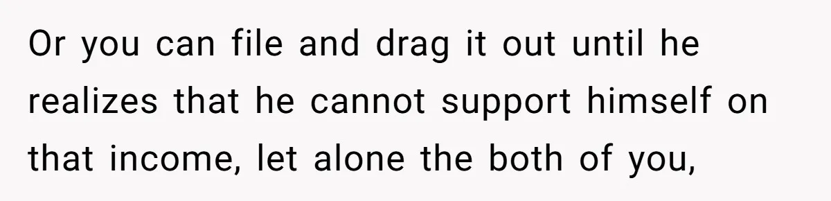 Or you can file and drag it out until he realizes that he cannot support himself on that income, let alone the both of you,