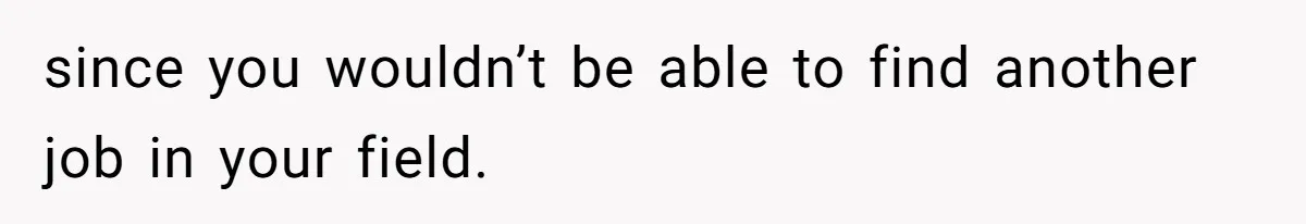 since you wouldn’t be able to find another job in your field.
