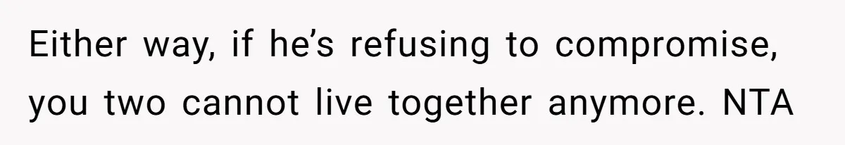 Either way, if he’s refusing to compromise, you two cannot live together anymore. NTA