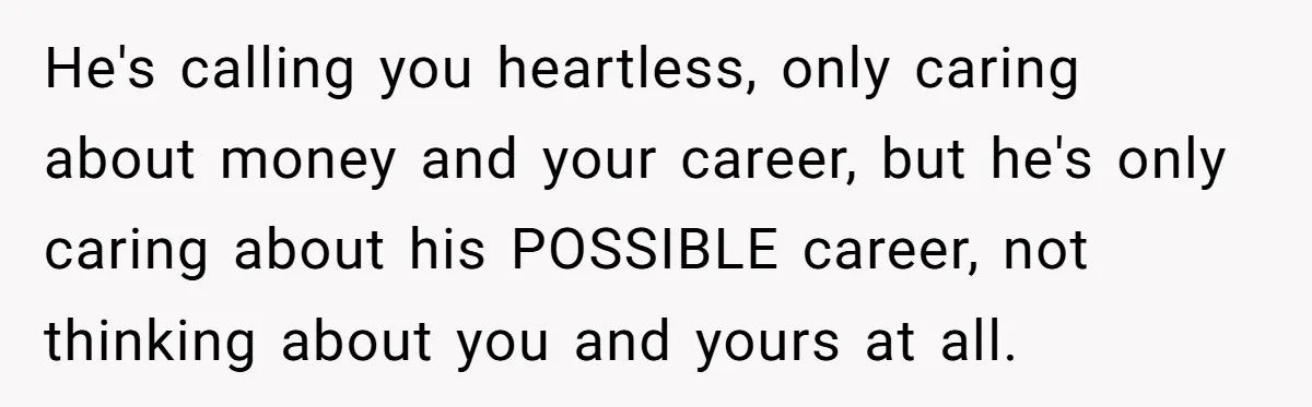 He's calling you heartless, only caring about money and your career, but he's only caring about his POSSIBLE career, not thinking about you and yours at all.