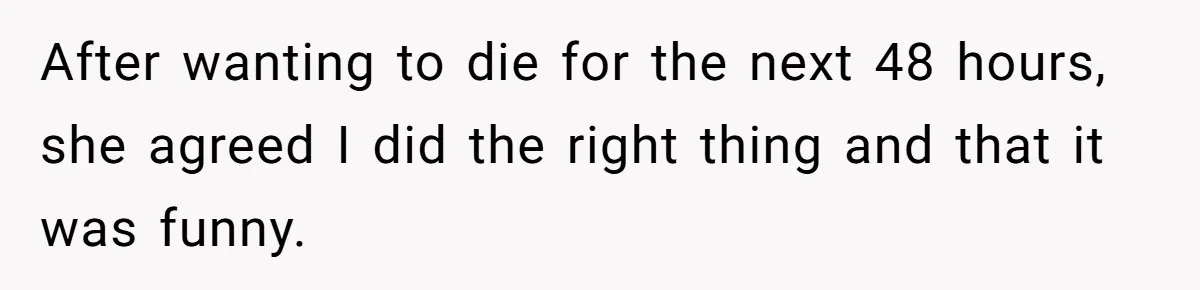 After wanting to die for the next 48 hours, she agreed I did the right thing and that it was funny.