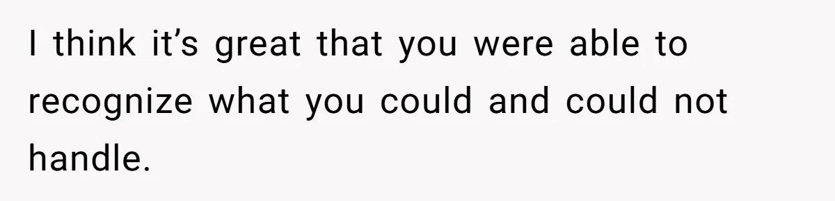 I think it’s great that you were able to recognize what you could and could not handle.