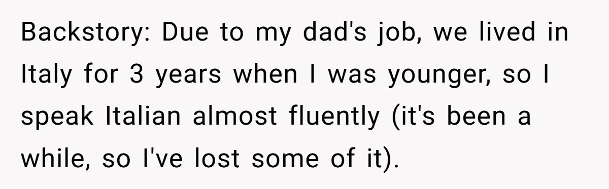 Backstory: Due to my dad's job, we lived in Italy for 3 years when I was younger, so I speak Italian almost fluently (it's been a while, so I've lost...