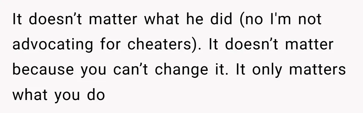 It doesn’t matter what he did (no I'm not advocating for cheaters). It doesn’t matter because you can’t change it. It only matters what you do