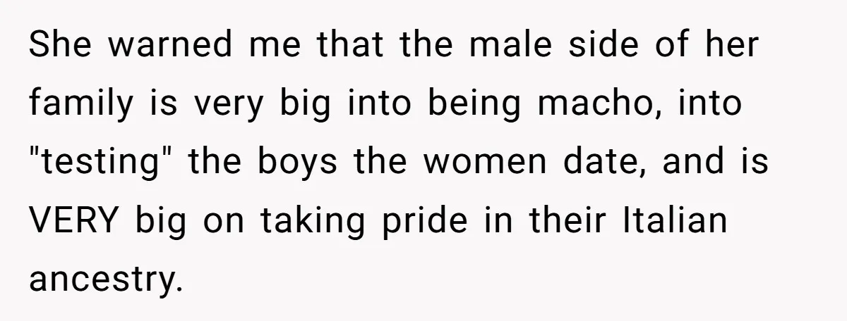 She warned me that the male side of her family is very big into being macho, into "testing" the boys the women date, and is VERY big on taking pride...